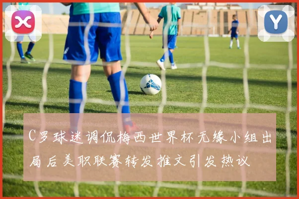 C罗球迷调侃梅西世界杯无缘小组出局后美职联赛转发推文引发热议