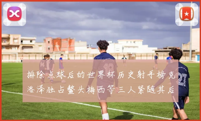 排除点球后的世界杯历史射手榜克洛泽独占鳌头梅西等三人紧随其后
