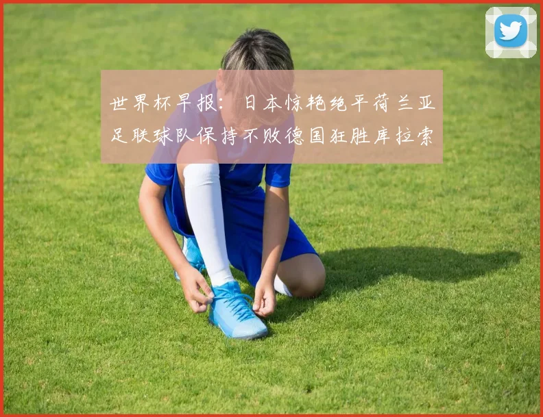 世界杯早报：日本惊艳绝平荷兰亚足联球队保持不败德国狂胜库拉索