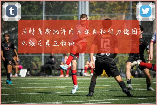 马特乌斯批评内马尔自私行为德国队缺乏真正领袖
