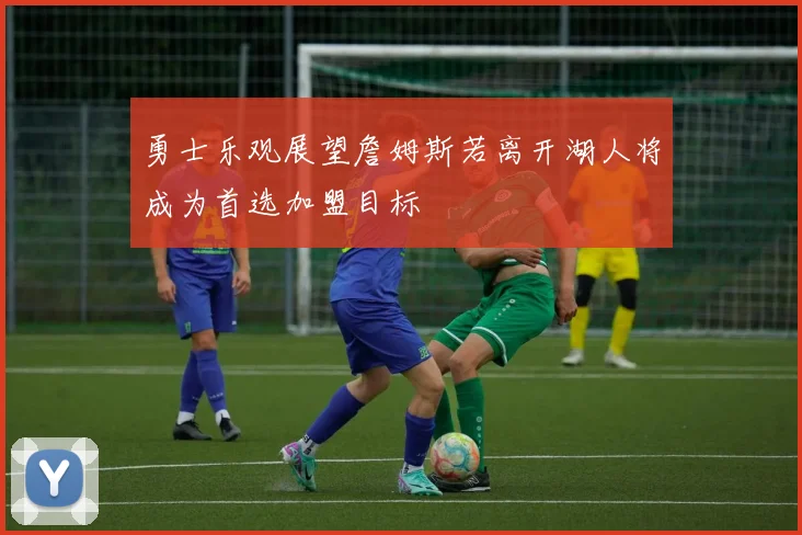 勇士乐观展望詹姆斯若离开湖人将成为首选加盟目标