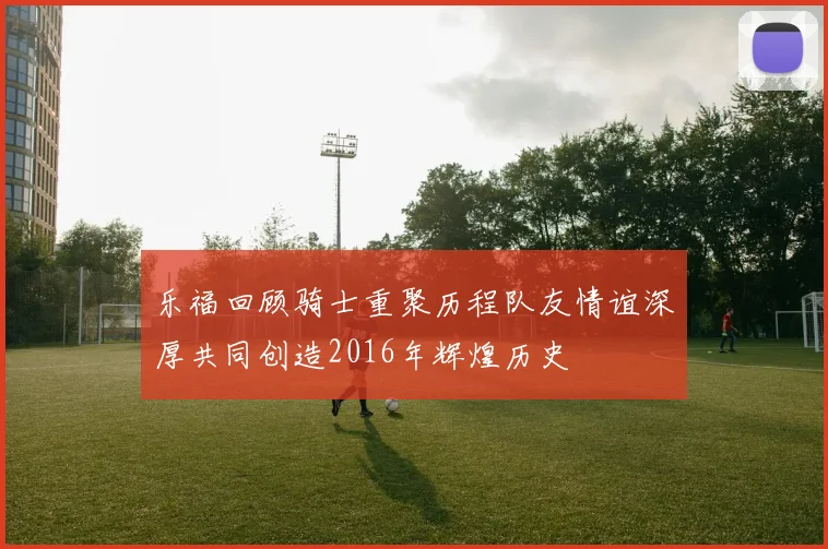 乐福回顾骑士重聚历程队友情谊深厚共同创造2016年辉煌历史