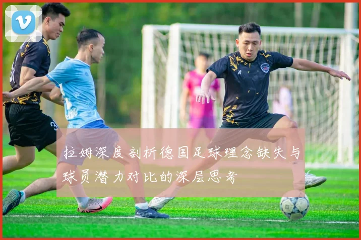 拉姆深度剖析德国足球理念缺失与球员潜力对比的深层思考