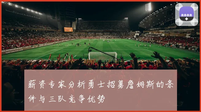 薪资专家分析勇士招募詹姆斯的条件与三队竞争优势
