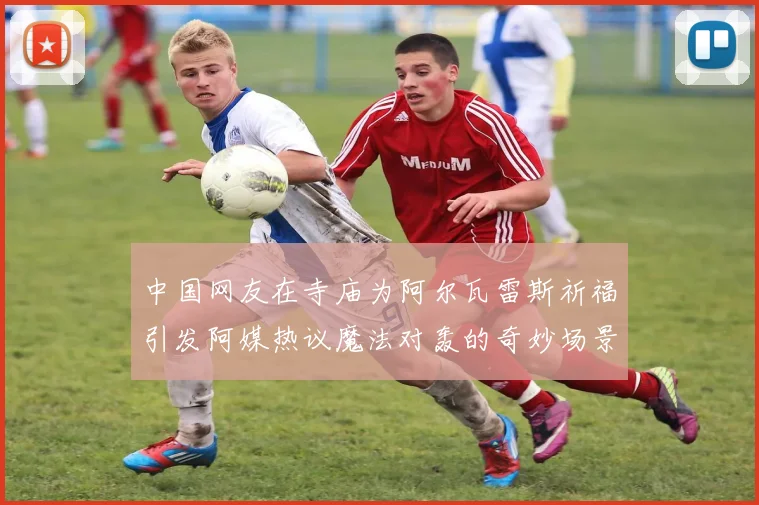 中国网友在寺庙为阿尔瓦雷斯祈福引发阿媒热议魔法对轰的奇妙场景