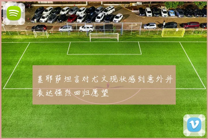 基耶萨坦言对尤文现状感到意外并表达强烈回归愿望