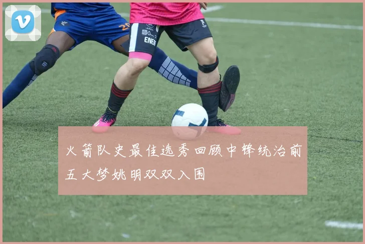 火箭队史最佳选秀回顾中锋统治前五大梦姚明双双入围