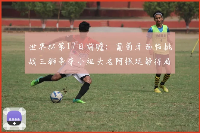 世界杯第17日前瞻：葡萄牙面临挑战三狮争夺小组头名阿根廷静待局势变化