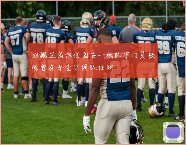 刘鹏正式担任国安一线队守门员教练曾在李金羽团队任职