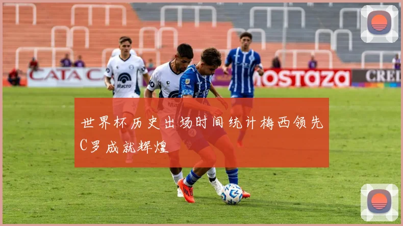 世界杯历史出场时间统计梅西领先C罗成就辉煌