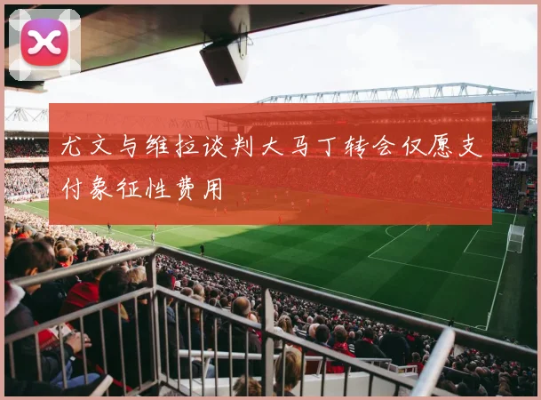 尤文与维拉谈判大马丁转会仅愿支付象征性费用