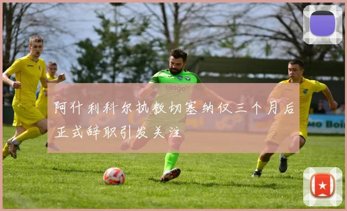阿什利科尔执教切塞纳仅三个月后正式辞职引发关注
