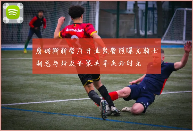 詹姆斯新餐厅开业聚餐照曝光骑士副总与好友齐聚共享美好时光