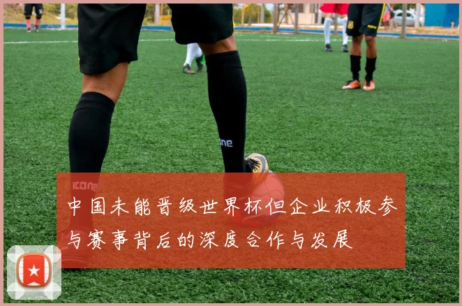 中国未能晋级世界杯但企业积极参与赛事背后的深度合作与发展