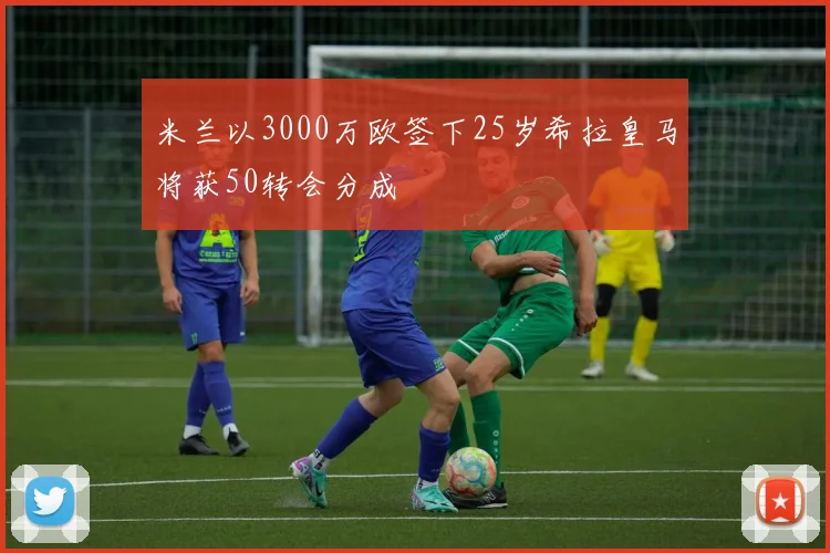 米兰以3000万欧签下25岁希拉皇马将获50转会分成
